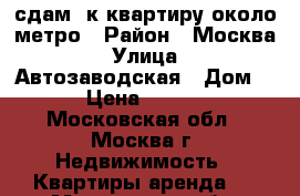 сдам 1к квартиру около метро › Район ­ Москва › Улица ­ Автозаводская › Дом ­ 4 › Цена ­ 18 000 - Московская обл., Москва г. Недвижимость » Квартиры аренда   . Московская обл.